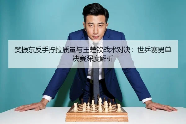 樊振东反手拧拉质量与王楚钦战术对决：世乒赛男单决赛深度解析