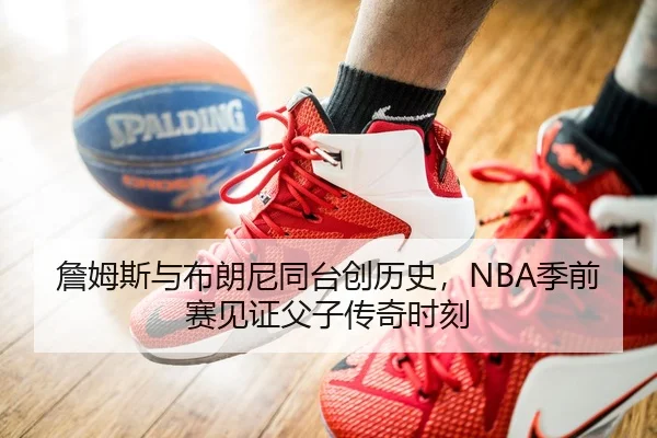 詹姆斯与布朗尼同台创历史，NBA季前赛见证父子传奇时刻