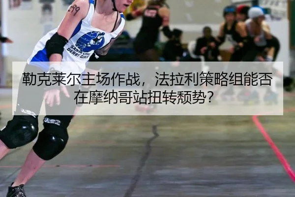 勒克莱尔主场作战，法拉利策略组能否在摩纳哥站扭转颓势？