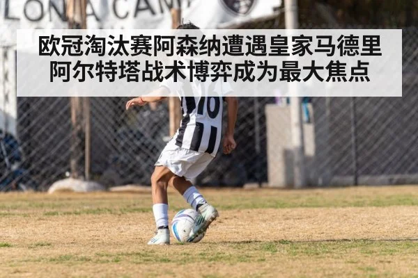 欧冠淘汰赛阿森纳遭遇皇家马德里 阿尔特塔战术博弈成为最大焦点
