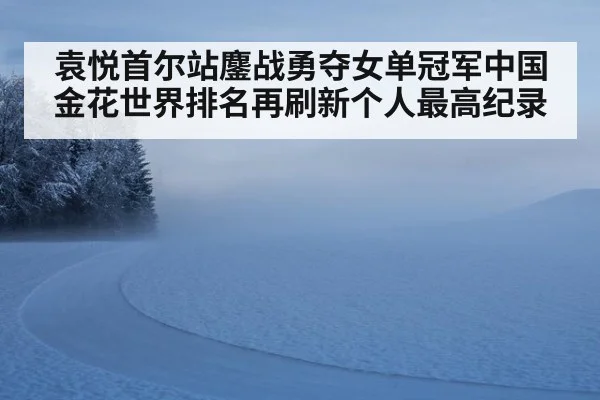 袁悦首尔站鏖战勇夺女单冠军中国金花世界排名再刷新个人最高纪录